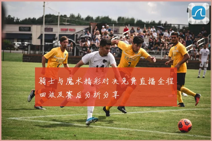 骑士与魔术精彩对决免费直播全程回放及赛后分析分享