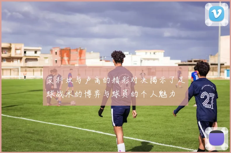 艾科坎与卢高的精彩对决揭示了足球战术的博弈与球员的个人魅力