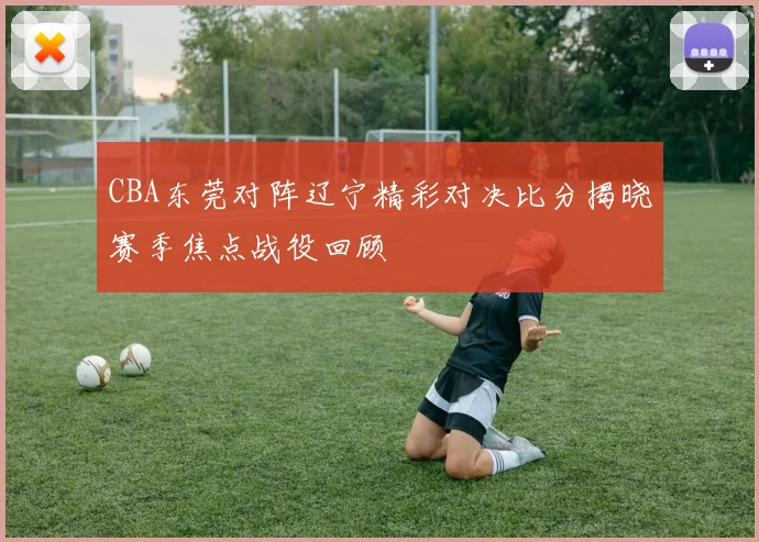 CBA东莞对阵辽宁精彩对决比分揭晓赛季焦点战役回顾