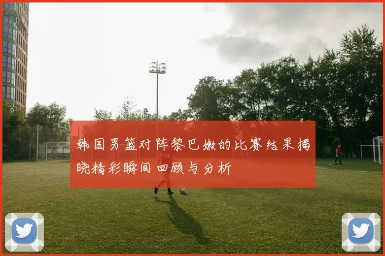 韩国男篮对阵黎巴嫩的比赛结果揭晓精彩瞬间回顾与分析