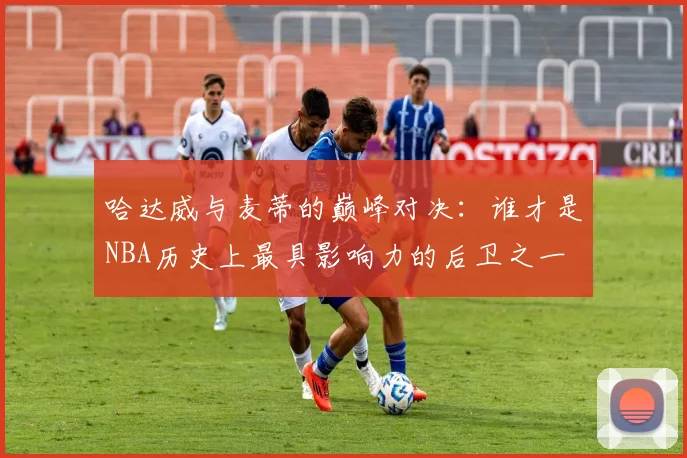 哈达威与麦蒂的巅峰对决：谁才是NBA历史上最具影响力的后卫之一
