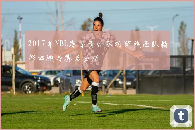 2017年NBL赛季贵州队对阵陕西队精彩回顾与赛后分析