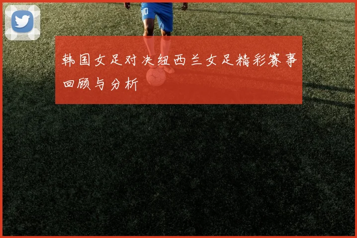 韩国女足对决纽西兰女足精彩赛事回顾与分析