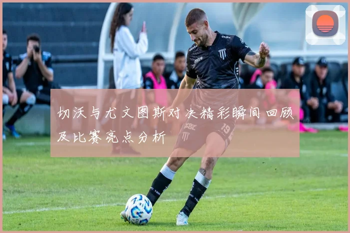 切沃与尤文图斯对决精彩瞬间回顾及比赛亮点分析