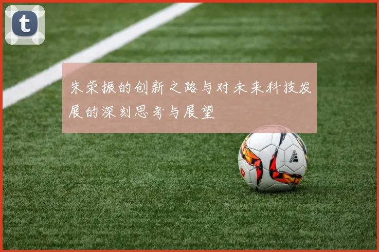 朱荣振的创新之路与对未来科技发展的深刻思考与展望