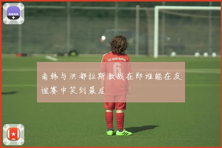 南韩与洪都拉斯激战在即谁能在友谊赛中笑到最后