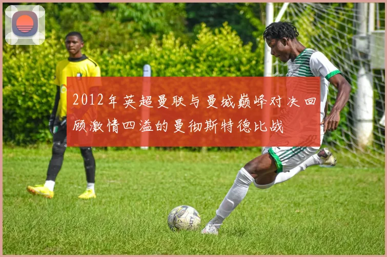 2012年英超曼联与曼城巅峰对决回顾激情四溢的曼彻斯特德比战