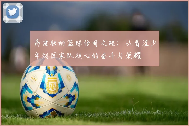 易建联的篮球传奇之路：从青涩少年到国家队核心的奋斗与荣耀