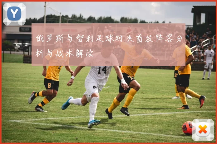 俄罗斯与智利足球对决首发阵容分析与战术解读