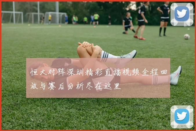 恒大对阵深圳精彩直播视频全程回放与赛后分析尽在这里
