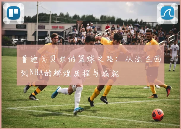 鲁迪戈贝尔的篮球之路：从法兰西到NBA的辉煌历程与成就