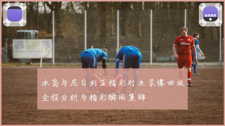 冰岛与尼日利亚精彩对决录像回放全程分析与精彩瞬间集锦