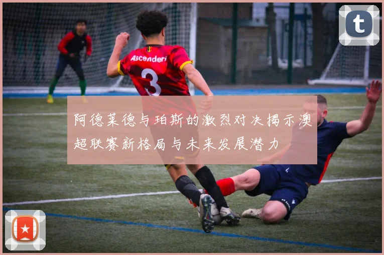 阿德莱德与珀斯的激烈对决揭示澳超联赛新格局与未来发展潜力