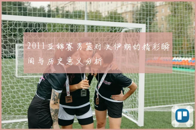 2011亚锦赛男篮对决伊朗的精彩瞬间与历史意义分析