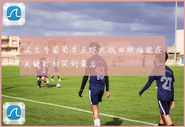 波兰与葡萄牙点球大战回顾谁能在关键时刻笑到最后