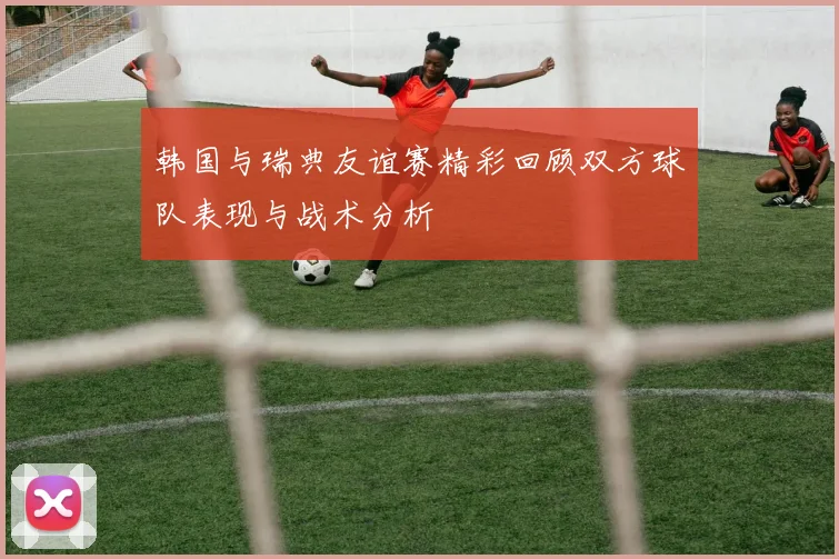韩国与瑞典友谊赛精彩回顾双方球队表现与战术分析