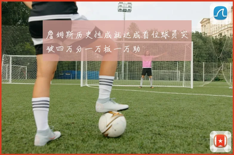 詹姆斯历史性成就达成首位球员突破四万分一万板一万助