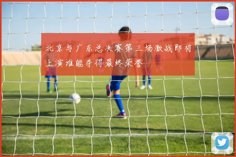 北京与广东总决赛第三场激战即将上演谁能夺得最终荣誉