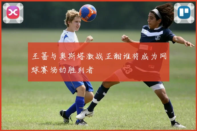 王蔷与奥斯塔激战正酣谁将成为网球赛场的胜利者