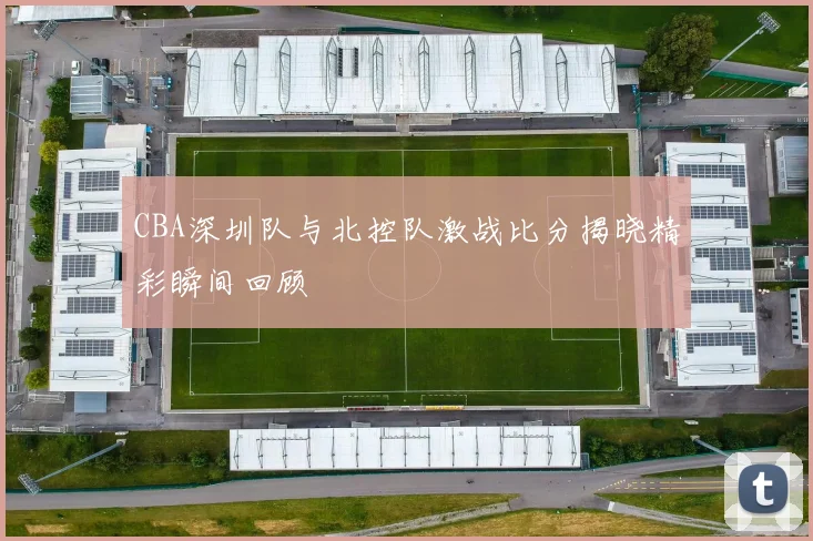 CBA深圳队与北控队激战比分揭晓精彩瞬间回顾