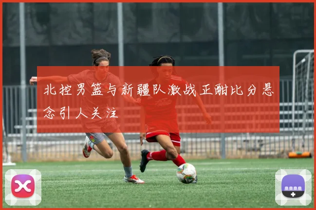 北控男篮与新疆队激战正酣比分悬念引人关注